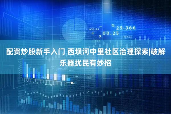 配资炒股新手入门 西坝河中里社区治理探索|破解乐器扰民有妙招
