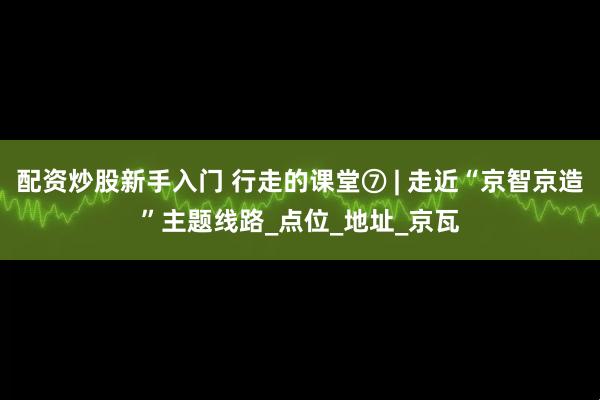配资炒股新手入门 行走的课堂⑦ | 走近“京智京造”主题线路_点位_地址_京瓦