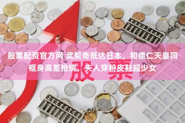 股票配资官方网 武契奇抵达日本，和德仁天皇同框身高差抢镜，夫人穿粉皮鞋超少女