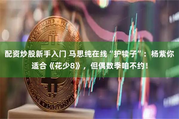 配资炒股新手入门 马思纯在线“护犊子”：杨紫你适合《花少8》，但偶数季咱不约！
