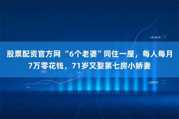 股票配资官方网 “6个老婆”同住一屋，每人每月7万零花钱，71岁又娶第七房小娇妻