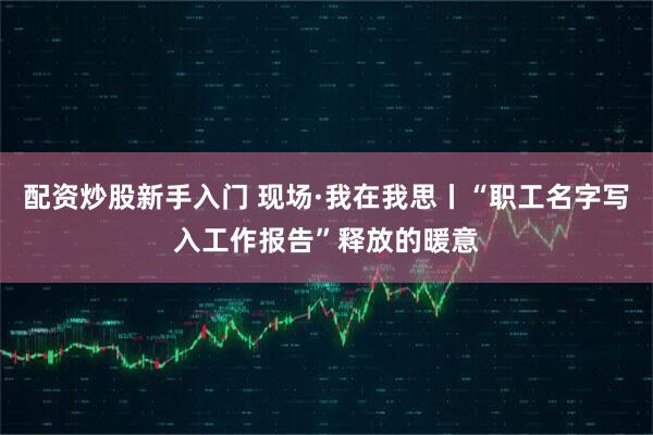 配资炒股新手入门 现场·我在我思丨“职工名字写入工作报告”释放的暖意