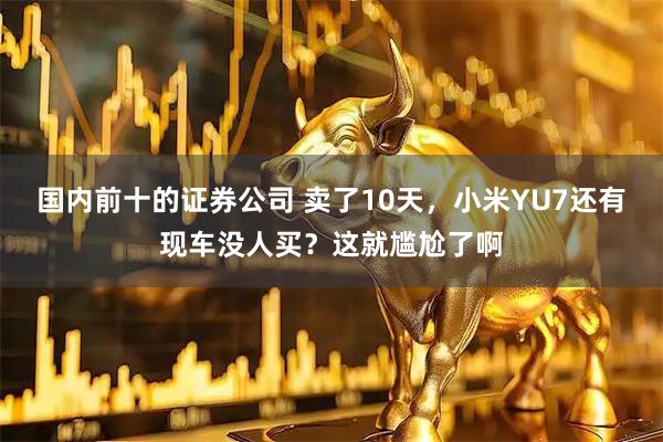 国内前十的证券公司 卖了10天，小米YU7还有现车没人买？这就尴尬了啊