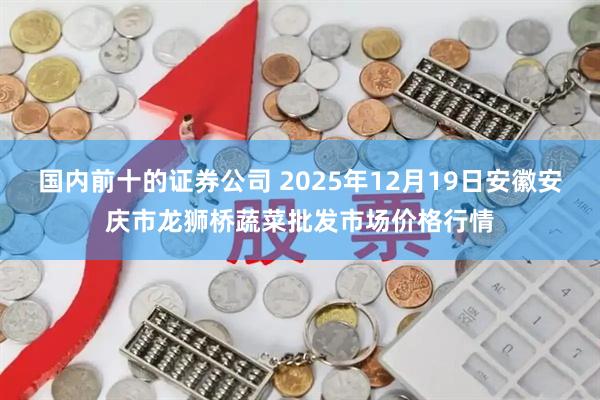 国内前十的证券公司 2025年12月19日安徽安庆市龙狮桥蔬菜批发市场价格行情
