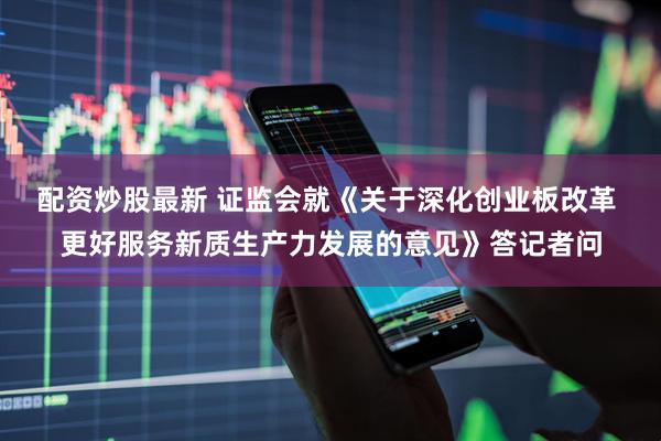 配资炒股最新 证监会就《关于深化创业板改革 更好服务新质生产力发展的意见》答记者问