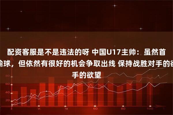 配资客服是不是违法的呀 中国U17主帅：虽然首轮输球，但依然有很好的机会争取出线 保持战胜对手的欲望