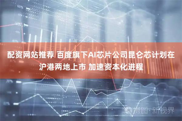 配资网站推荐 百度旗下AI芯片公司昆仑芯计划在沪港两地上市 加速资本化进程