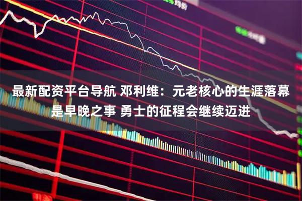 最新配资平台导航 邓利维：元老核心的生涯落幕是早晚之事 勇士的征程会继续迈进