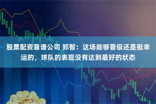 股票配资靠谱公司 郑智：这场能够晋级还是挺幸运的，球队的表现没有达到最好的状态