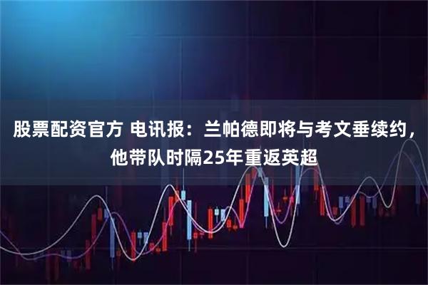 股票配资官方 电讯报：兰帕德即将与考文垂续约，他带队时隔25年重返英超